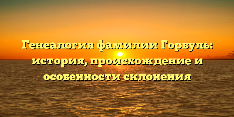 Генеалогия фамилии Горбуль: история, происхождение и особенности склонения