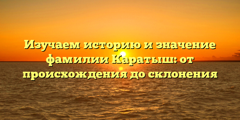 Изучаем историю и значение фамилии Каратыш: от происхождения до склонения