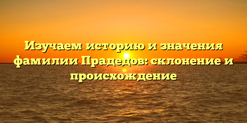 Изучаем историю и значения фамилии Прадедов: склонение и происхождение
