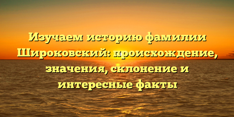 Изучаем историю фамилии Широковский: происхождение, значения, склонение и интересные факты