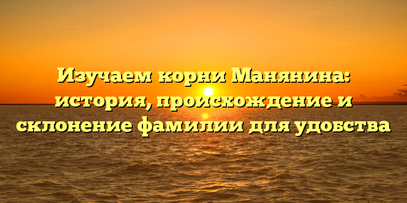 Изучаем корни Манянина: история, происхождение и склонение фамилии для удобства