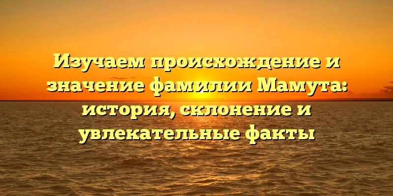 Изучаем происхождение и значение фамилии Мамута: история, склонение и увлекательные факты