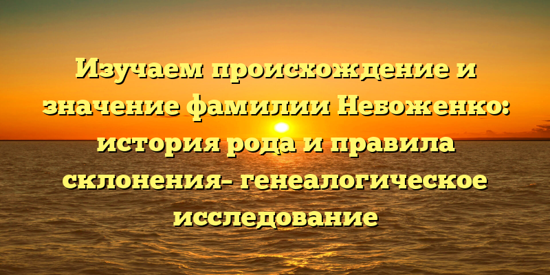 Изучаем происхождение и значение фамилии Небоженко: история рода и правила склонения– генеалогическое исследование