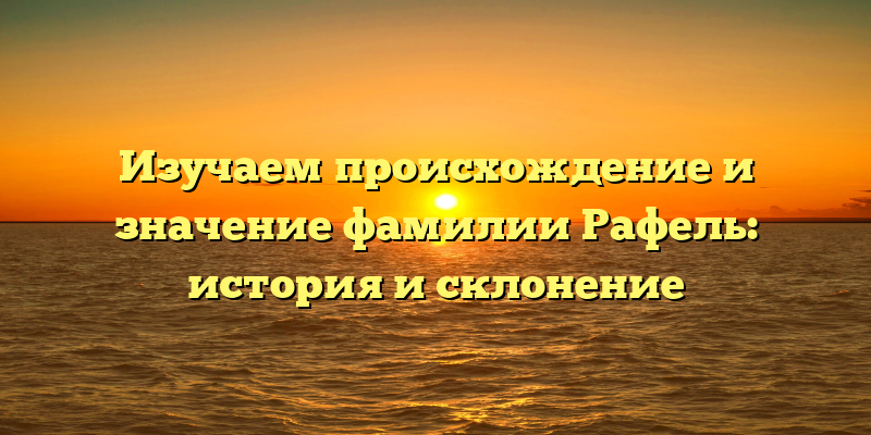 Изучаем происхождение и значение фамилии Рафель: история и склонение