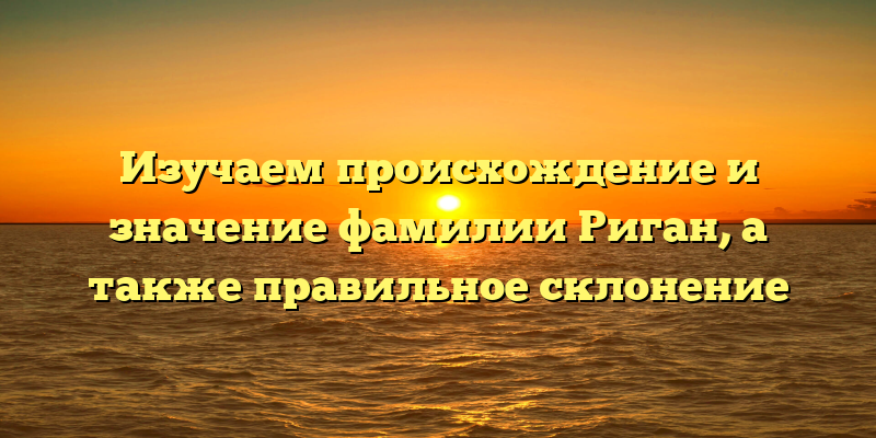 Изучаем происхождение и значение фамилии Риган, а также правильное склонение