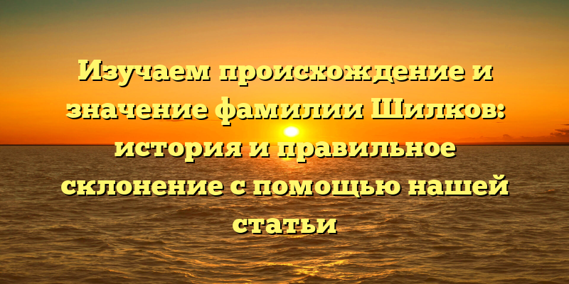 Изучаем происхождение и значение фамилии Шилков: история и правильное склонение с помощью нашей статьи