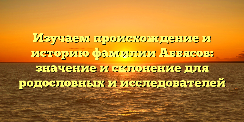 Изучаем происхождение и историю фамилии Аббясов: значение и склонение для родословных и исследователей
