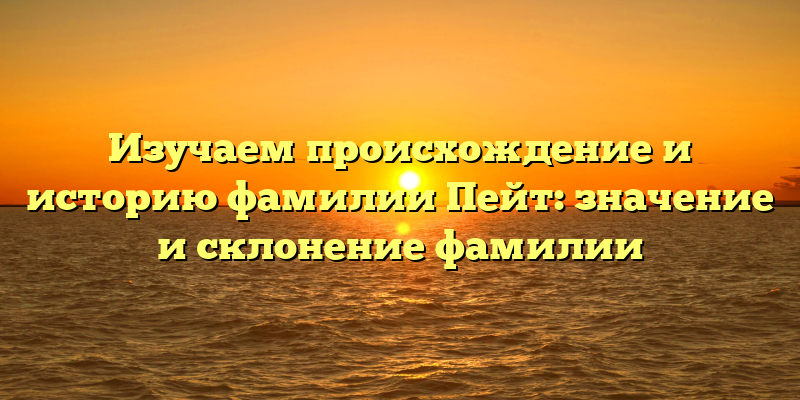 Изучаем происхождение и историю фамилии Пейт: значение и склонение фамилии