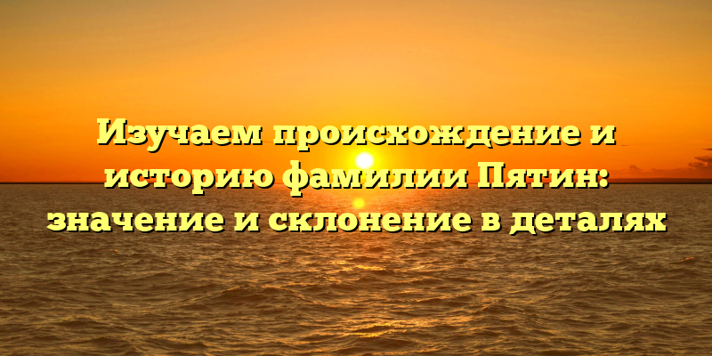 Изучаем происхождение и историю фамилии Пятин: значение и склонение в деталях