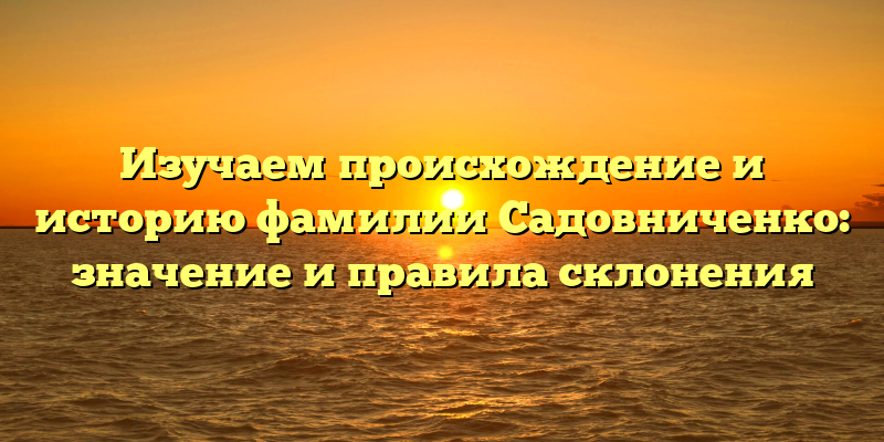 Изучаем происхождение и историю фамилии Садовниченко: значение и правила склонения
