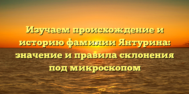 Изучаем происхождение и историю фамилии Янтурина: значение и правила склонения под микроскопом