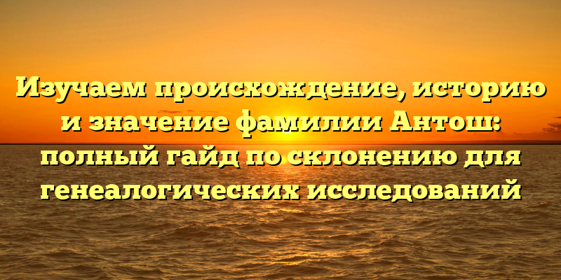 Изучаем происхождение, историю и значение фамилии Антош: полный гайд по склонению для генеалогических исследований