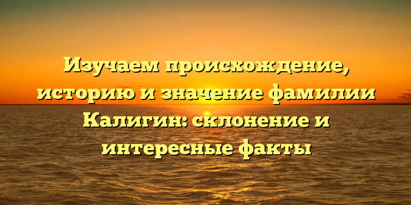 Изучаем происхождение, историю и значение фамилии Калигин: склонение и интересные факты