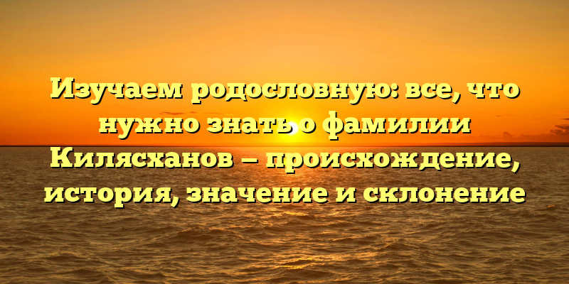 Изучаем родословную: все, что нужно знать о фамилии Килясханов — происхождение, история, значение и склонение