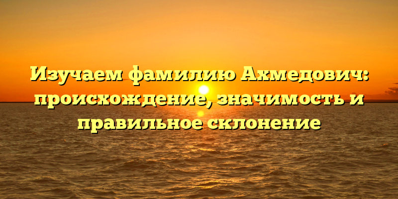 Изучаем фамилию Ахмедович: происхождение, значимость и правильное склонение