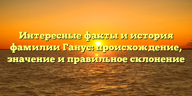 Интересные факты и история фамилии Ганус: происхождение, значение и правильное склонение