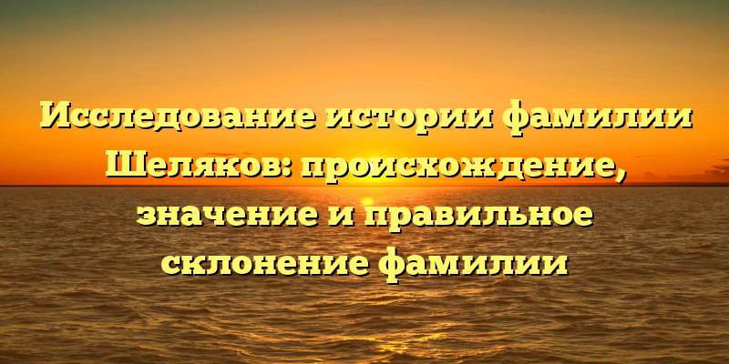 Исследование истории фамилии Шеляков: происхождение, значение и правильное склонение фамилии
