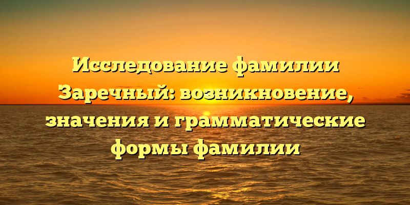 Исследование фамилии Заречный: возникновение, значения и грамматические формы фамилии