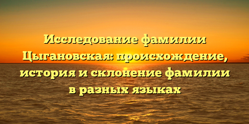 Исследование фамилии Цыгановская: происхождение, история и склонение фамилии в разных языках