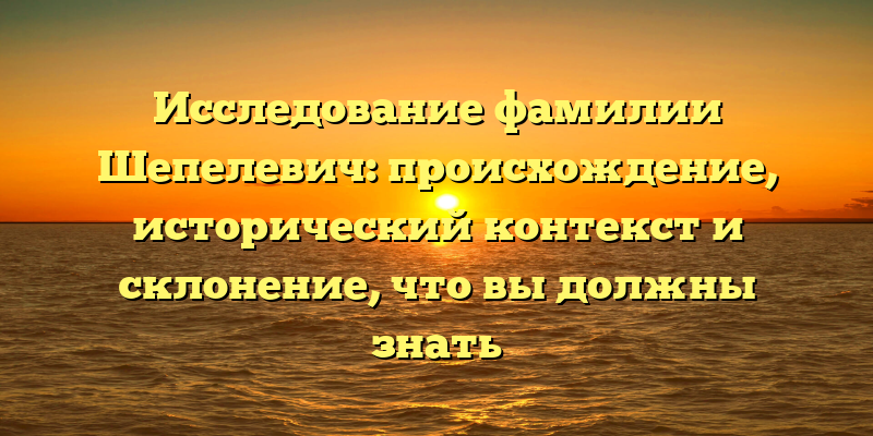 Исследование фамилии Шепелевич: происхождение, исторический контекст и склонение, что вы должны знать