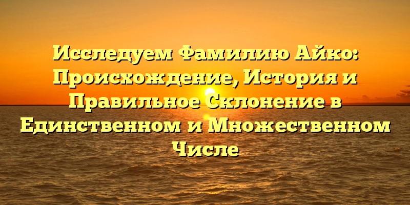Исследуем Фамилию Айко: Происхождение, История и Правильное Склонение в Единственном и Множественном Числе