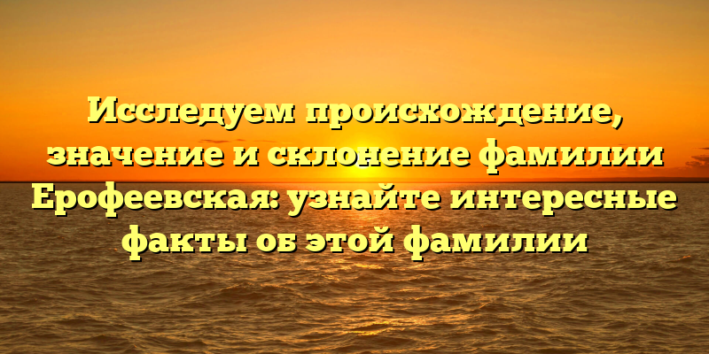 Исследуем происхождение, значение и склонение фамилии Ерофеевская: узнайте интересные факты об этой фамилии