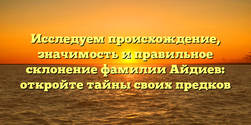 Исследуем происхождение, значимость и правильное склонение фамилии Айдиев: откройте тайны своих предков