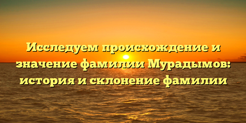 Исследуем происхождение и значение фамилии Мурадымов: история и склонение фамилии