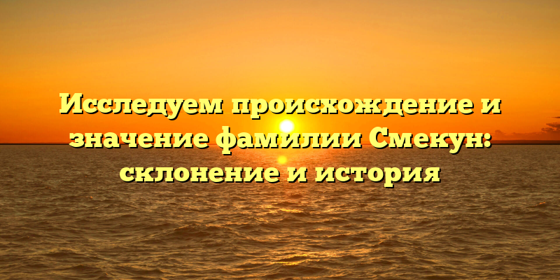 Исследуем происхождение и значение фамилии Смекун: склонение и история