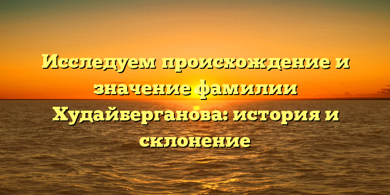 Исследуем происхождение и значение фамилии Худайберганова: история и склонение