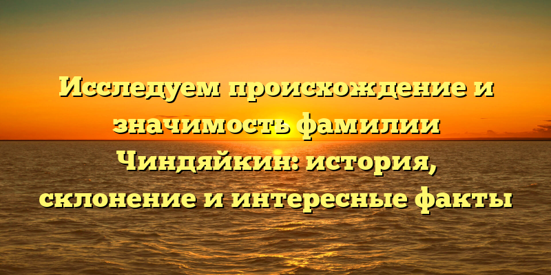 Исследуем происхождение и значимость фамилии Чиндяйкин: история, склонение и интересные факты