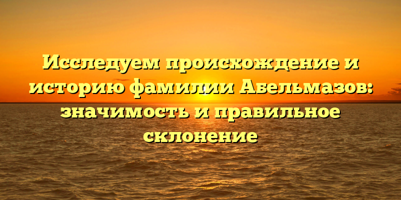 Исследуем происхождение и историю фамилии Абельмазов: значимость и правильное склонение
