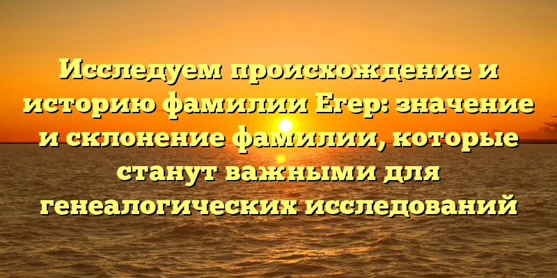 Исследуем происхождение и историю фамилии Егер: значение и склонение фамилии, которые станут важными для генеалогических исследований
