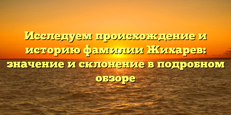 Исследуем происхождение и историю фамилии Жихарев: значение и склонение в подробном обзоре