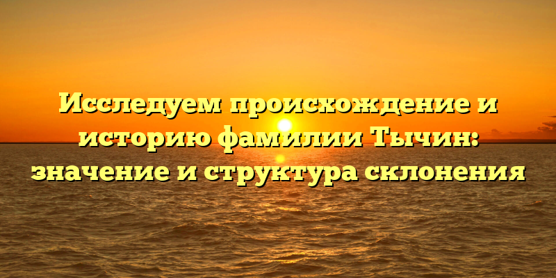 Исследуем происхождение и историю фамилии Тычин: значение и структура склонения