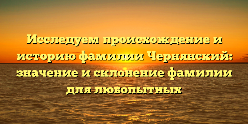 Исследуем происхождение и историю фамилии Чернянский: значение и склонение фамилии для любопытных