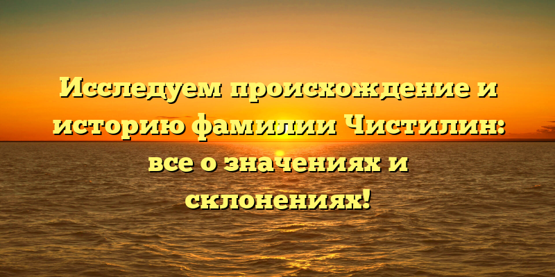 Исследуем происхождение и историю фамилии Чистилин: все о значениях и склонениях!