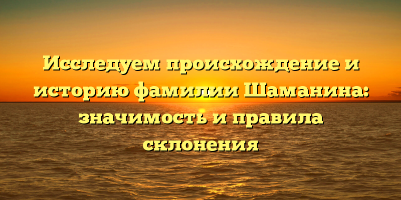 Исследуем происхождение и историю фамилии Шаманина: значимость и правила склонения