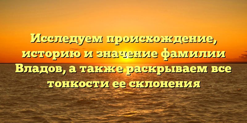 Исследуем происхождение, историю и значение фамилии Владов, а также раскрываем все тонкости ее склонения