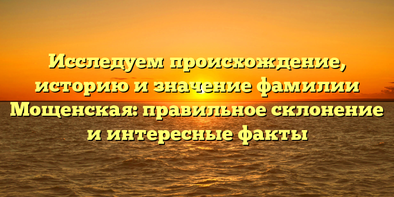 Исследуем происхождение, историю и значение фамилии Мощенская: правильное склонение и интересные факты