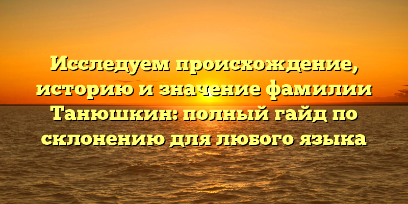 Исследуем происхождение, историю и значение фамилии Танюшкин: полный гайд по склонению для любого языка