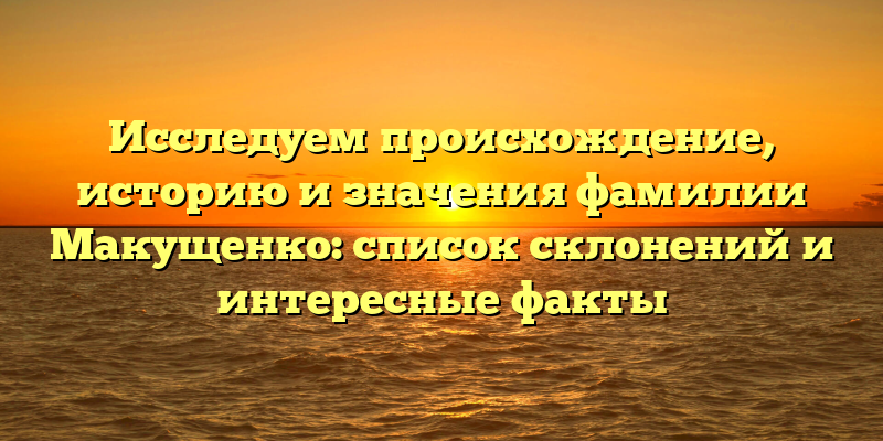 Исследуем происхождение, историю и значения фамилии Макущенко: список склонений и интересные факты