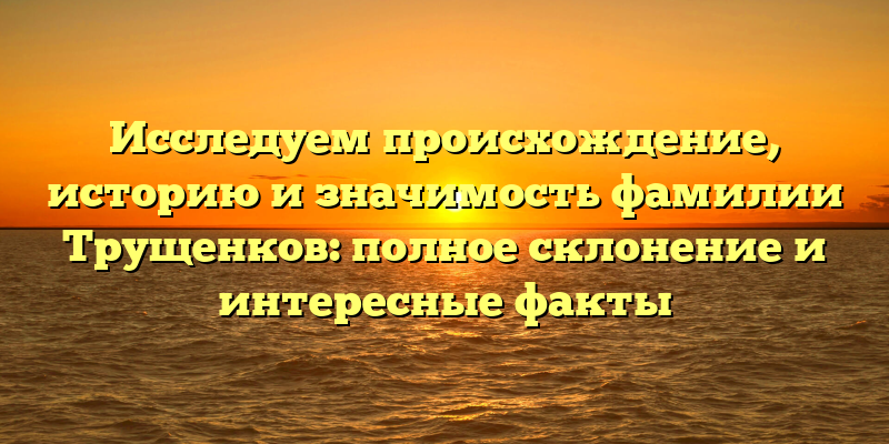 Исследуем происхождение, историю и значимость фамилии Трущенков: полное склонение и интересные факты