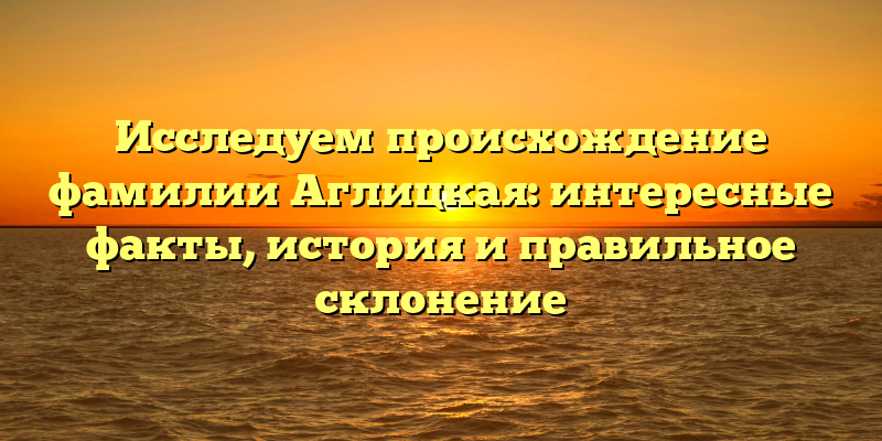 Исследуем происхождение фамилии Аглицкая: интересные факты, история и правильное склонение