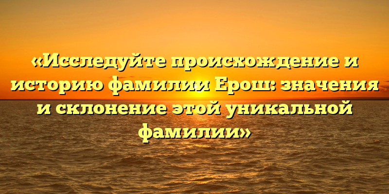 «Исследуйте происхождение и историю фамилии Ерош: значения и склонение этой уникальной фамилии»