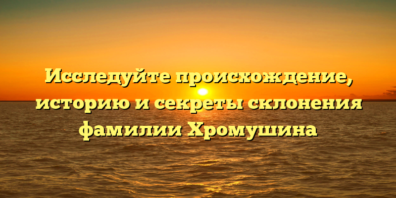 Исследуйте происхождение, историю и секреты склонения фамилии Хромушина