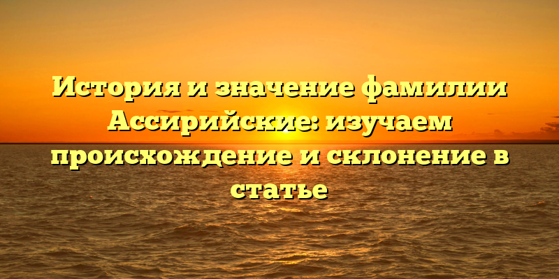 История и значение фамилии Ассирийские: изучаем происхождение и склонение в статье
