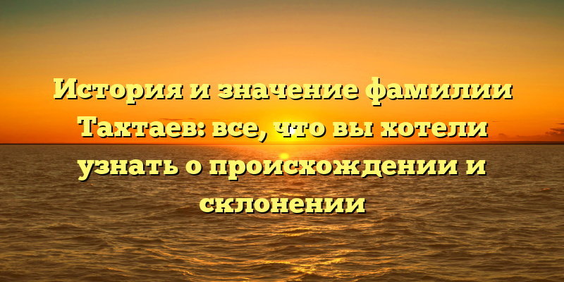 История и значение фамилии Тахтаев: все, что вы хотели узнать о происхождении и склонении