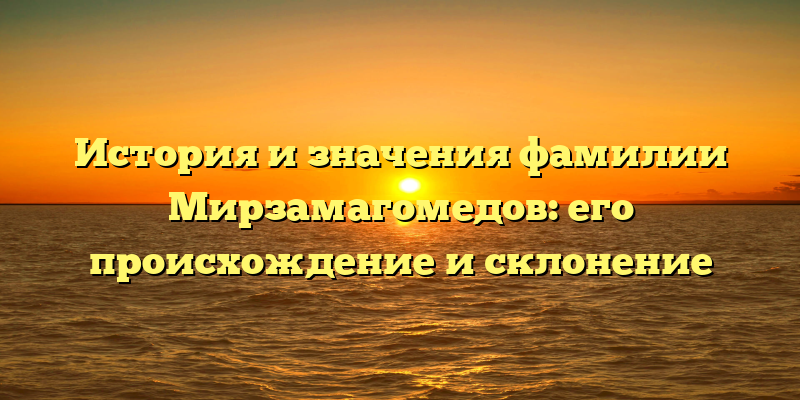 История и значения фамилии Мирзамагомедов: его происхождение и склонение