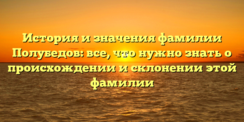 История и значения фамилии Полубедов: все, что нужно знать о происхождении и склонении этой фамилии